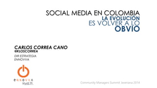 SOCIAL MEDIA EN COLOMBIA
LA EVOLUCIÓN
ES VOLVER A LO
OBVIO
Community Managers Summit Javeriana 2014
CARLOS CORREA CANO
DIR ESTRATEGIA
ENNOVVA
@KLOSCORREA
 
