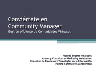 Conviértete en
Community Manager

Gestión eficiente de Comunidades Virtuales

Ricardo Zegarra Villalobos
Asesor y Consultor en Marketing en Internet
Consultor de Empresas y Tecnologías de la Información
Training Community Management

 