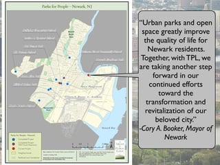 “Urban parks and open
space greatly improve
the quality of life for
Newark residents.
Together, with TPL, we
are taking another step
forward in our
continued efforts
toward the
transformation and
revitalization of our
beloved city.”
-Cory A. Booker, Mayor of
Newark