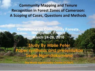 Community Mapping and Tenure Recognition in Forest Zones of Cameroon:A Scoping of Cases, Questions and Methods  Conference on Community Forests, Montpellier, France March 24-26, 2010 Study By Mbile Peter  Paper synthesis and presentation  Serge Ngendakumana  The World Agroforestry Centre (ICRAF). 