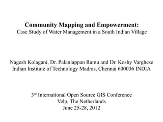 Community Mapping and Empowerment:
  Case Study of Water Management in a South Indian Village




Nagesh Kolagani, Dr. Palaniappan Ramu and Dr. Koshy Varghese
 Indian Institute of Technology Madras, Chennai 600036 INDIA



        3rd International Open Source GIS Conference
                     Velp, The Netherlands
                       June 25-28, 2012
 