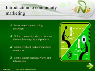 Seeks to market to existing customers Online community where customers discuss the company and products Gather feedback and opinions from customers Tool to gather exchange views and information Introduction to community marketing 