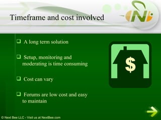 A long term solution Setup, monitoring and moderating is time consuming Cost can vary Forums are low cost and easy to maintain Timeframe and cost involved 