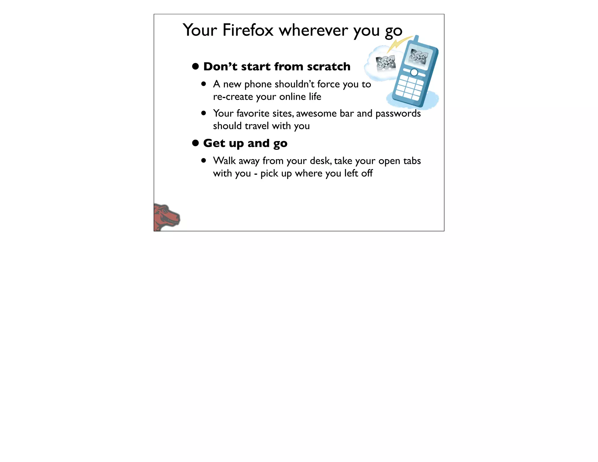Your Firefox wherever you go

• Don’t start from scratch
  •   A new phone shouldn’t force you to
      re-create your online life
  •   Your favorite sites, awesome bar and passwords
      should travel with you
• Get up and go
  •   Walk away from your desk, take your open tabs
      with you - pick up where you left off
 