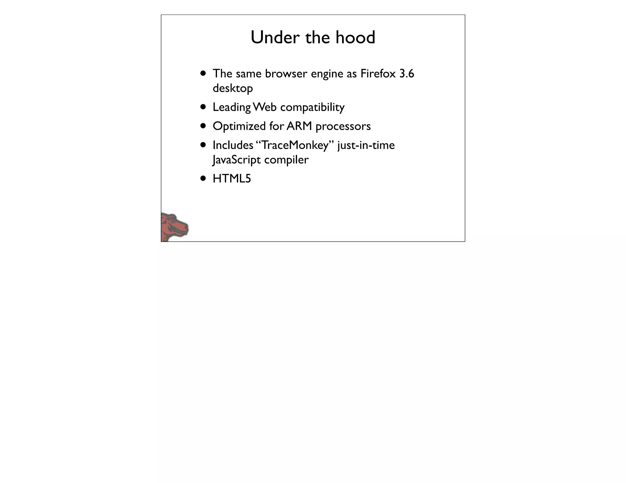 Under the hood
• The same browser engine as Firefox 3.6
  desktop
• Leading Web compatibility
• Optimized for ARM processors
• Includes “TraceMonkey” just-in-time
  JavaScript compiler
• HTML5
 