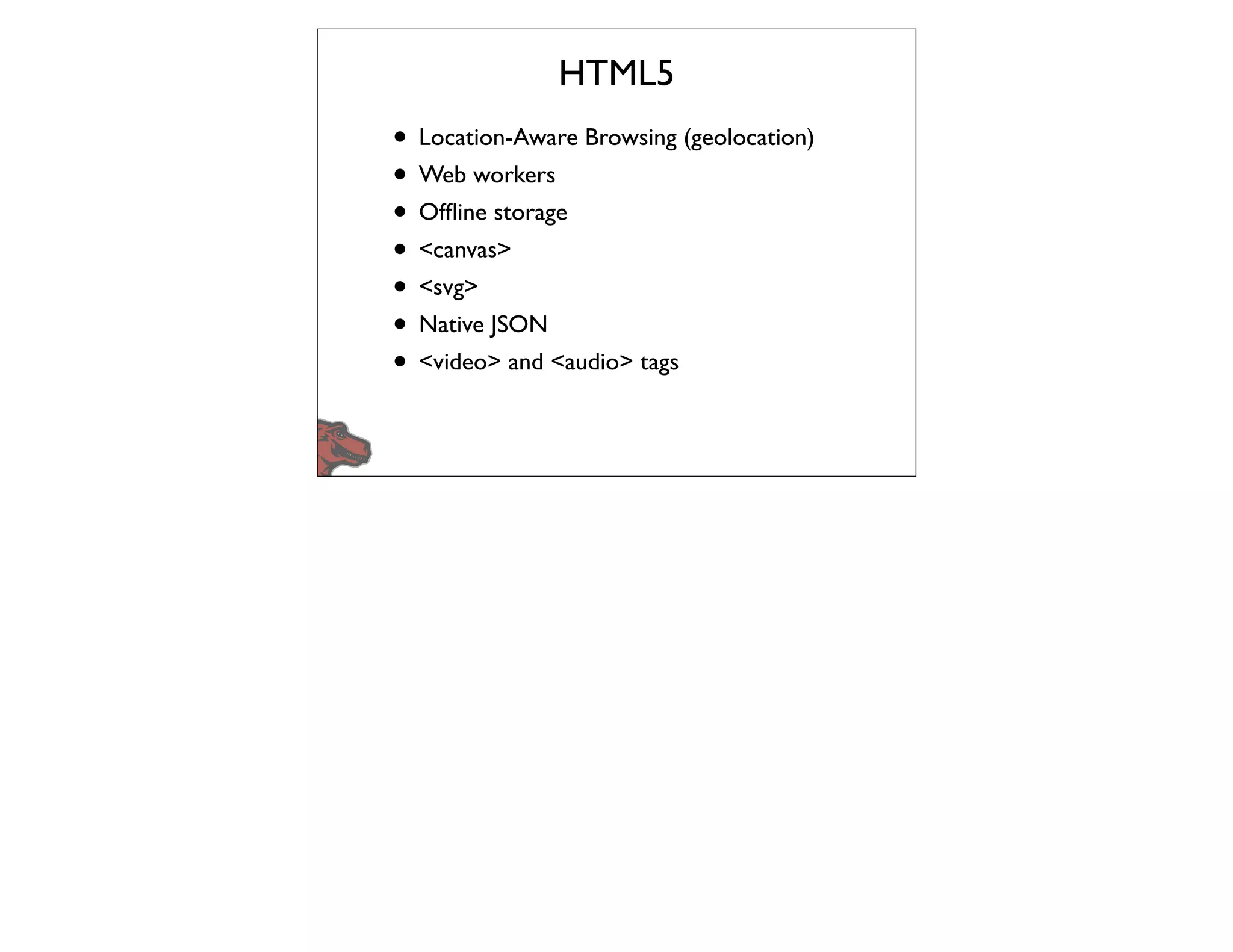 HTML5
• Location-Aware Browsing (geolocation)
• Web workers
• Ofﬂine storage
• <canvas>
• <svg>
• Native JSON
• <video> and <audio> tags
 