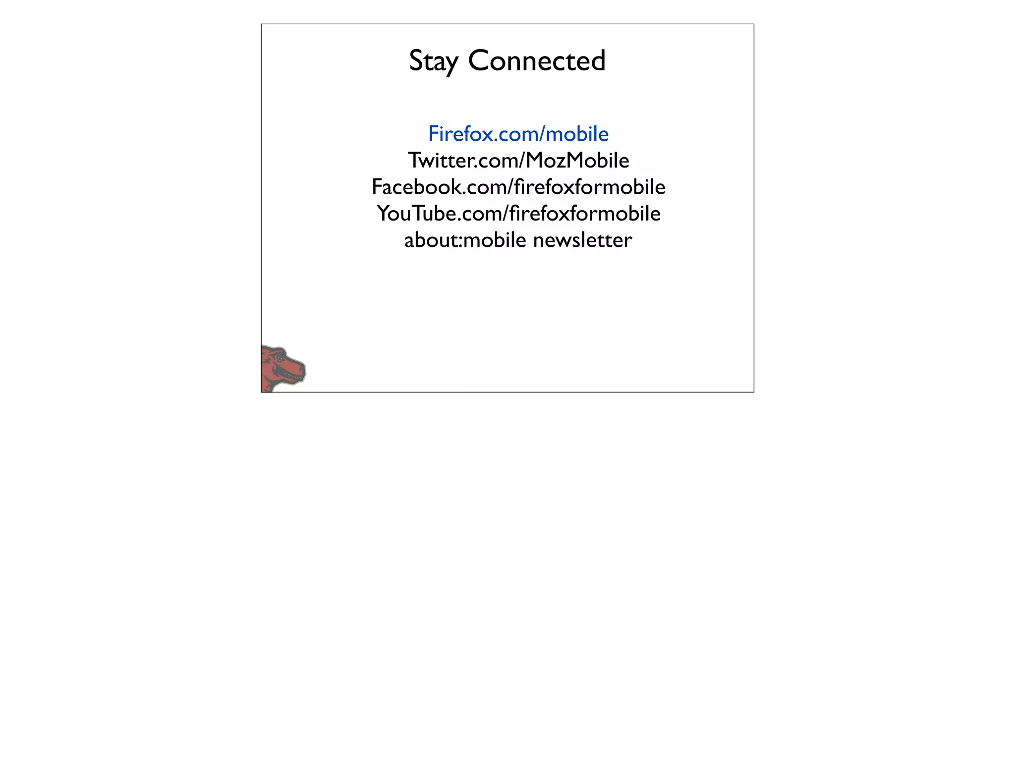 Stay Connected

     Firefox.com/mobile
   Twitter.com/MozMobile
Facebook.com/ﬁrefoxformobile
YouTube.com/ﬁrefoxformobile
   about:mobile newsletter
 