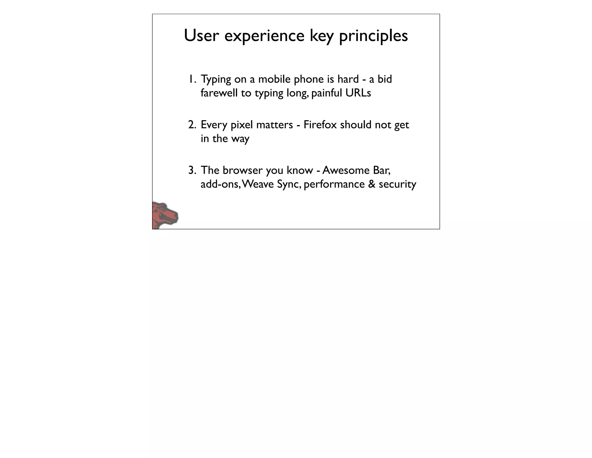 User experience key principles

1. Typing on a mobile phone is hard - a bid
   farewell to typing long, painful URLs

2. Every pixel matters - Firefox should not get
   in the way

3. The browser you know - Awesome Bar,
   add-ons, Weave Sync, performance & security
 