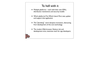 To hell with it
•   Multiple platforms -- each with their own SDKs,
    distribution mechanisms and security models

•   Which platforms? For Which Users? Port, test, update
    and support that application

•   This "plumbing" work dampens innovation, distracting
    from development of the core technology

•   The modern Web browser: Reduce risk and
    development time, maximize reach for app developers.
 