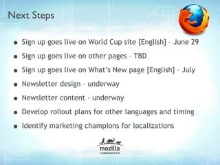 Next Steps

• Sign up goes live on World Cup site [English] – June 29
• Sign up goes live on other pages – TBD
• Sign up goes live on What’s New page [English] – July
• Newsletter design – underway
• Newsletter content - underway
• Develop rollout plans for other languages and timing
• Identify marketing champions for localizations
 