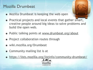 Mozilla Drumbeat
• Mozilla Drumbeat is keeping the web open
• Practical projects and local events that gather smart,
   creative people around big ideas to solve problems and
   build the open web.

• Public talking points at www.drumbeat.org/about
• Project collaboration routes through
• wiki.mozilla.org/Drumbeat
• Community mailing list is at
• https://lists.mozilla.org/listinfo/community-drumbeat/
 