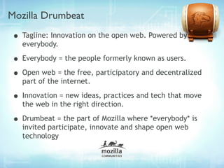 Mozilla Drumbeat
• Tagline: Innovation on the open web. Powered by
   everybody.

• Everybody = the people formerly known as users.
• Open web = the free, participatory and decentralized
   part of the internet.

• Innovation = new ideas, practices and tech that move
   the web in the right direction.

• Drumbeat = the part of Mozilla where *everybody* is
   invited participate, innovate and shape open web
   technology
 