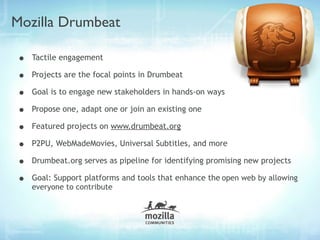 Mozilla Drumbeat

•   Tactile engagement

•   Projects are the focal points in Drumbeat

•   Goal is to engage new stakeholders in hands-on ways

•   Propose one, adapt one or join an existing one

•   Featured projects on www.drumbeat.org

•   P2PU, WebMadeMovies, Universal Subtitles, and more

•   Drumbeat.org serves as pipeline for identifying promising new projects

•   Goal: Support platforms and tools that enhance the open web by allowing
    everyone to contribute
 