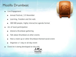 Mozilla Drumbeat
•   Live Engagement

    •   Annual Festival, 3-5 November

    •   Learning, freedom and the web

    •   300-500 people, highly interactive agenda format

•   Arc of local participation

    •   Attend a Drumbeat gathering

    •   Talk about Drumbeat at other events

    •   Host a meet-up or other Drumbeat-themed social event

    •   Organize a ½ day or all-day event

•   Event kit is being developed on the wiki
 