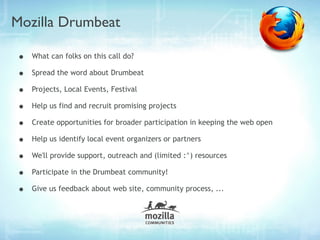 Mozilla Drumbeat

•   What can folks on this call do?

•   Spread the word about Drumbeat

•   Projects, Local Events, Festival

•   Help us find and recruit promising projects

•   Create opportunities for broader participation in keeping the web open

•   Help us identify local event organizers or partners

•   We'll provide support, outreach and (limited :^) resources

•   Participate in the Drumbeat community!

•   Give us feedback about web site, community process, ...
 