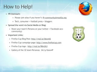 How to Help!
• PR Outreach:
       • Please join alias if you haven’t: Pr-community@mozilla.org
       • Tech, consumer + football press + bloggers
• Spread the word via Social Media or Blog:
   • Share your team’s Persona on your twitter + Facebook accounts (personal + local
     community)
• Important Links:
   • Firefox Cup Blog Post: http://mzl.la/b6wnkS  
   • Firefox Cup campaign page: http://www.firefoxcup.com
   • Firefox Cup logo:  http://mzl.la/9Bm2k3
   • Gallery of the 32 team Personas:  bit.ly/boxwIP
 