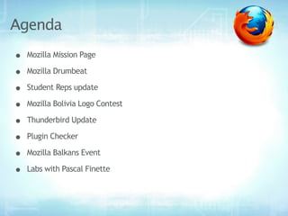 Agenda
•   Mozilla Mission Page

•   Mozilla Drumbeat

•   Student Reps update

•   Mozilla Bolivia Logo Contest

•   Thunderbird Update

•   Plugin Checker

•   Mozilla Balkans Event

•   Labs with Pascal Finette
 