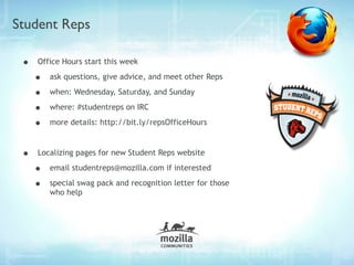 Student Reps

 •   Office Hours start this week

     •   ask questions, give advice, and meet other Reps

     •   when: Wednesday, Saturday, and Sunday

     •   where: #studentreps on IRC

     •   more details: http://bit.ly/repsOfficeHours



 •   Localizing pages for new Student Reps website

     •   email studentreps@mozilla.com if interested

     •   special swag pack and recognition letter for those
         who help
 