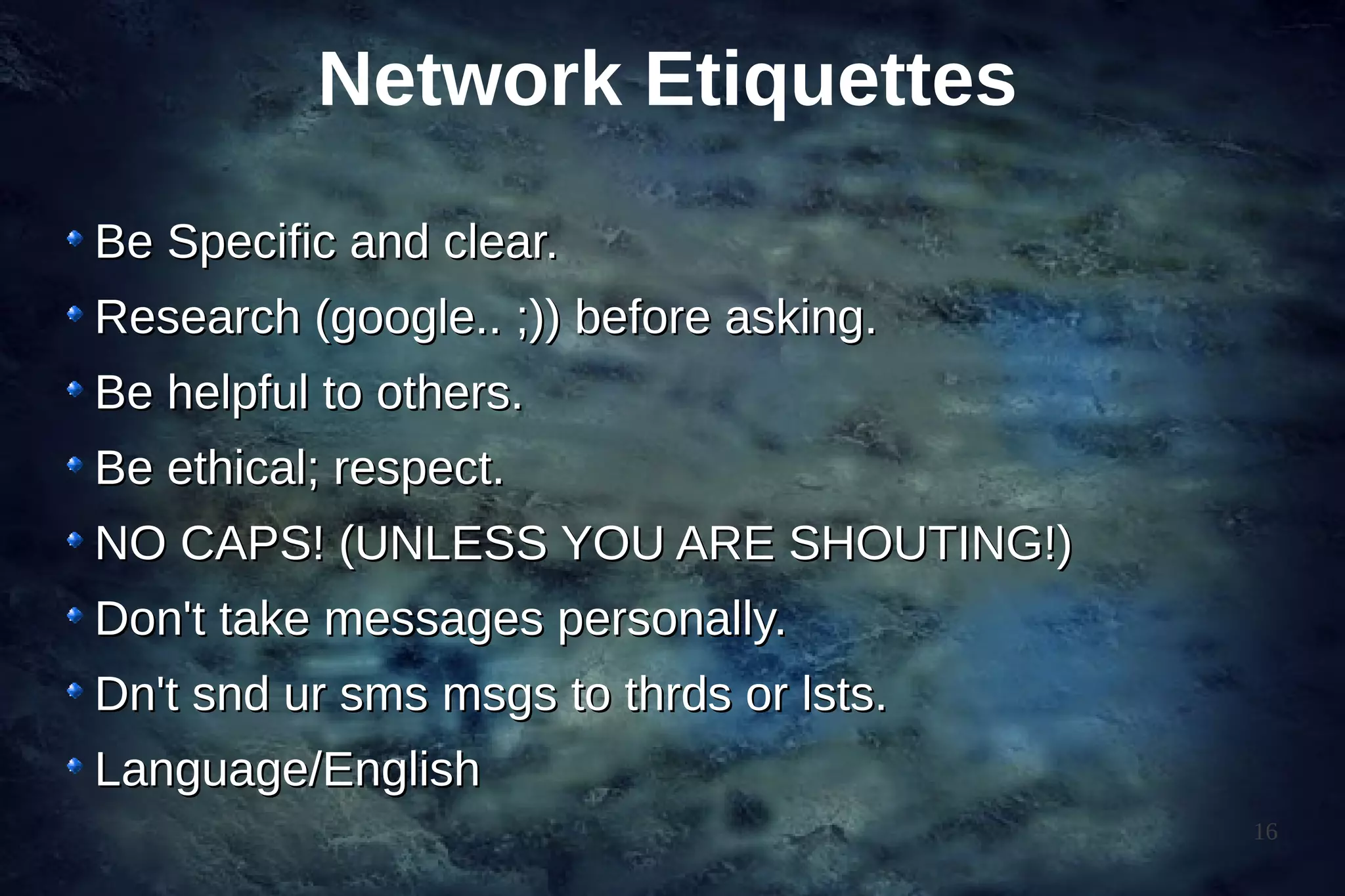 Network Etiquettes
Be Specific and clear.
Research (google.. ;)) before asking.
Be helpful to others.
Be ethical; respect.
NO CAPS! (UNLESS YOU ARE SHOUTING!)
Don't take messages personally.
Dn't snd ur sms msgs to thrds or lsts.
Language/English
                                         16
 