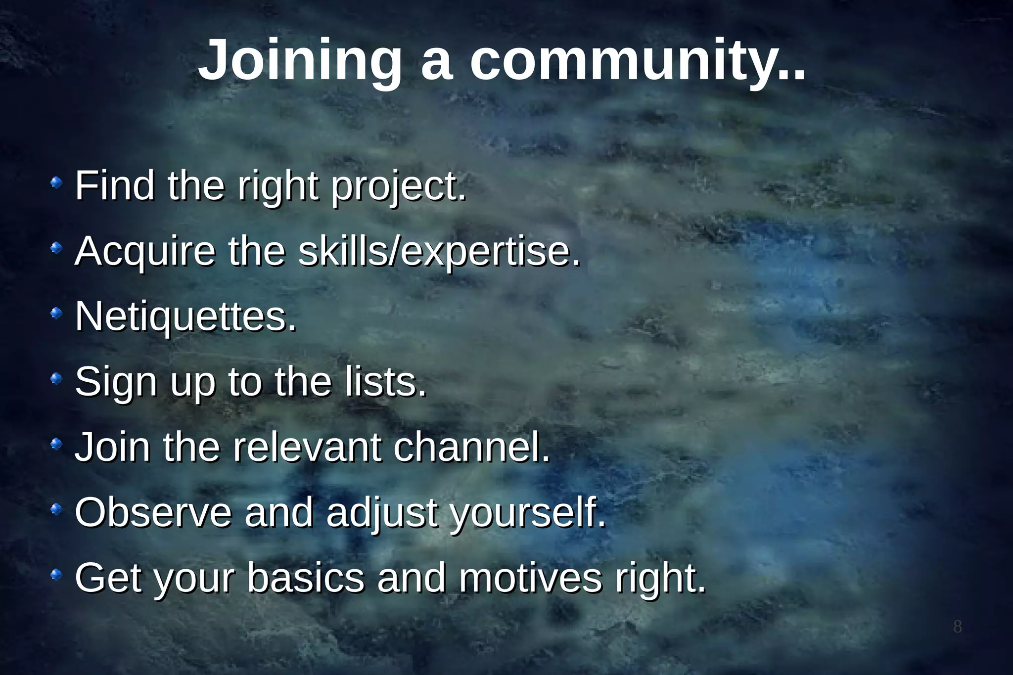 Joining a community..

Find the right project.
Acquire the skills/expertise.
Netiquettes.
Sign up to the lists.
Join the relevant channel.
Observe and adjust yourself.
Get your basics and motives right.
                                     8
 