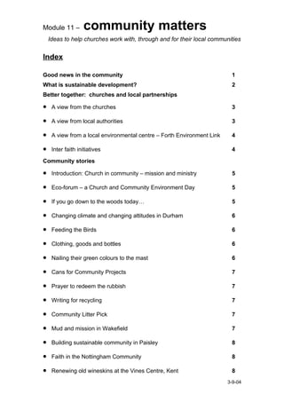 Module 11 –        community matters
    Ideas to help churches work with, through and for their local communities


Index

Good news in the community                                                1
What is sustainable development?                                          2
Better together: churches and local partnerships

•    A view from the churches                                             3

•    A view from local authorities                                        3

•    A view from a local environmental centre – Forth Environment Link    4

•    Inter faith initiatives                                              4

Community stories

•    Introduction: Church in community – mission and ministry             5

•    Eco-forum – a Church and Community Environment Day                   5

•    If you go down to the woods today…                                   5

•    Changing climate and changing attitudes in Durham                    6

•    Feeding the Birds                                                    6

•    Clothing, goods and bottles                                          6

•    Nailing their green colours to the mast                              6

•    Cans for Community Projects                                          7

•    Prayer to redeem the rubbish                                         7

•    Writing for recycling                                                7

•    Community Litter Pick                                                7

•    Mud and mission in Wakefield                                         7

•    Building sustainable community in Paisley                            8

•    Faith in the Nottingham Community                                    8

•    Renewing old wineskins at the Vines Centre, Kent                     8
                                                                         3-9-04
 