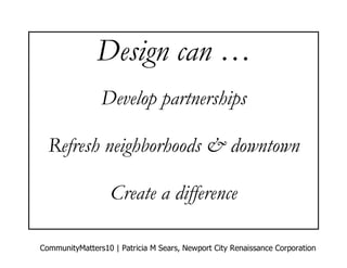 Design can …
                Develop partnerships

  Refresh neighborhoods & downtown

                   Create a difference

CommunityMatters10 | Patricia M Sears, Newport City Renaissance Corporation
 