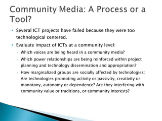 Several ICT projects have failed because they were too technological centered.  Evaluate impact of ICTs at a community level: Which voices are being heard in a community media? Which power relationships are being reinforced within project planning and technology dissemination and appropriation? How marginalized groups are socially affected by technologies: Are technologies promoting activity or passivity, creativity or monotony, autonomy or dependence? Are they interfering with community value or traditions, or community interests? 
