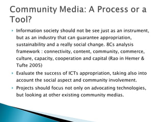 Information society should not be see just as an instrument, but as an industry that can guarantee appropriation, sustainability and a really social change. 8Cs analysis framework : connectivity, content, community, commerce, culture, capacity, cooperation and capital (Rao in Hemer & Tufte 2005) Evaluate the success of ICTs appropriation, taking also into account the social aspect and community involvement. Projects should focus not only on advocating technologies, but looking at other existing community medias. 