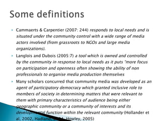 Cammaerts & Carpentier (2007: 244)  responds to local needs and is situated under the community control with a wide range of media actors involved (from grassroots to NGOs and large media organizations).  Langlois and Dubois (2005:7)  a tool which is owned and controlled by the community in response to local needs as it puts “more focus on participation and openness often showing the ability of non professionals to organise media production themselves Many scholars concurred that community media  was developed as an agent of participatory democracy which granted inclusive role to members of society in determining matters that were relevant to them with primary characteristics of audience being either geographic community or a community of interests and its developmental function within the relevant community  (Hollander et al, 2002, Hadland, 2004, Howley, 2005) 