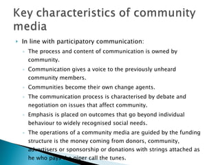 In line with participatory communication: The process and content of communication is owned by community. Communication gives a voice to the previously unheard community members. Communities become their own change agents. The communication process is characterised by debate and negotiation on issues that affect community. Emphasis is placed on outcomes that go beyond individual behaviour to widely recognised social needs. The operations of a community media are guided by the funding structure is the money coming from donors, community, advertisers or sponsorship or donations with strings attached as he who pays the piper call the tunes. 