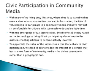 With many of us living busy lifestyles, where time is so valuable that even a slow internet connection can lead to frustration, the idea of volunteering to participate in a community media initiative may not sit comfortably for citizens with too much to do and so little time. With the emergence of ICT technologies, the Internet is widely hailed as the technology to bring direct participatory democracy to the masses, enabling citizens to become actively involved. To appreciate the value of the Internet as a tool that enhances civic participation, we need to acknowledge the Internet as a vehicle that hosts a new form of community media – the online community, rather than a geographic one. 
