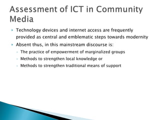 Technology devices and internet access are frequently provided as central and emblematic steps towards modernity Absent thus, in this mainstream discourse is: The practice of empowerment of marginalized groups Methods to strengthen local knowledge or  Methods to strengthen traditional means of support 