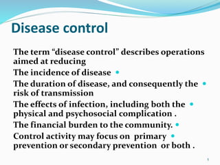 Disease control
The term “disease control” describes operations
aimed at reducing

The incidence of disease

The duration of disease, and consequently the
risk of transmission

The effects of infection, including both the
physical and psychosocial complication .

The financial burden to the community.

Control activity may focus on primary
prevention or secondary prevention or both .
1
 