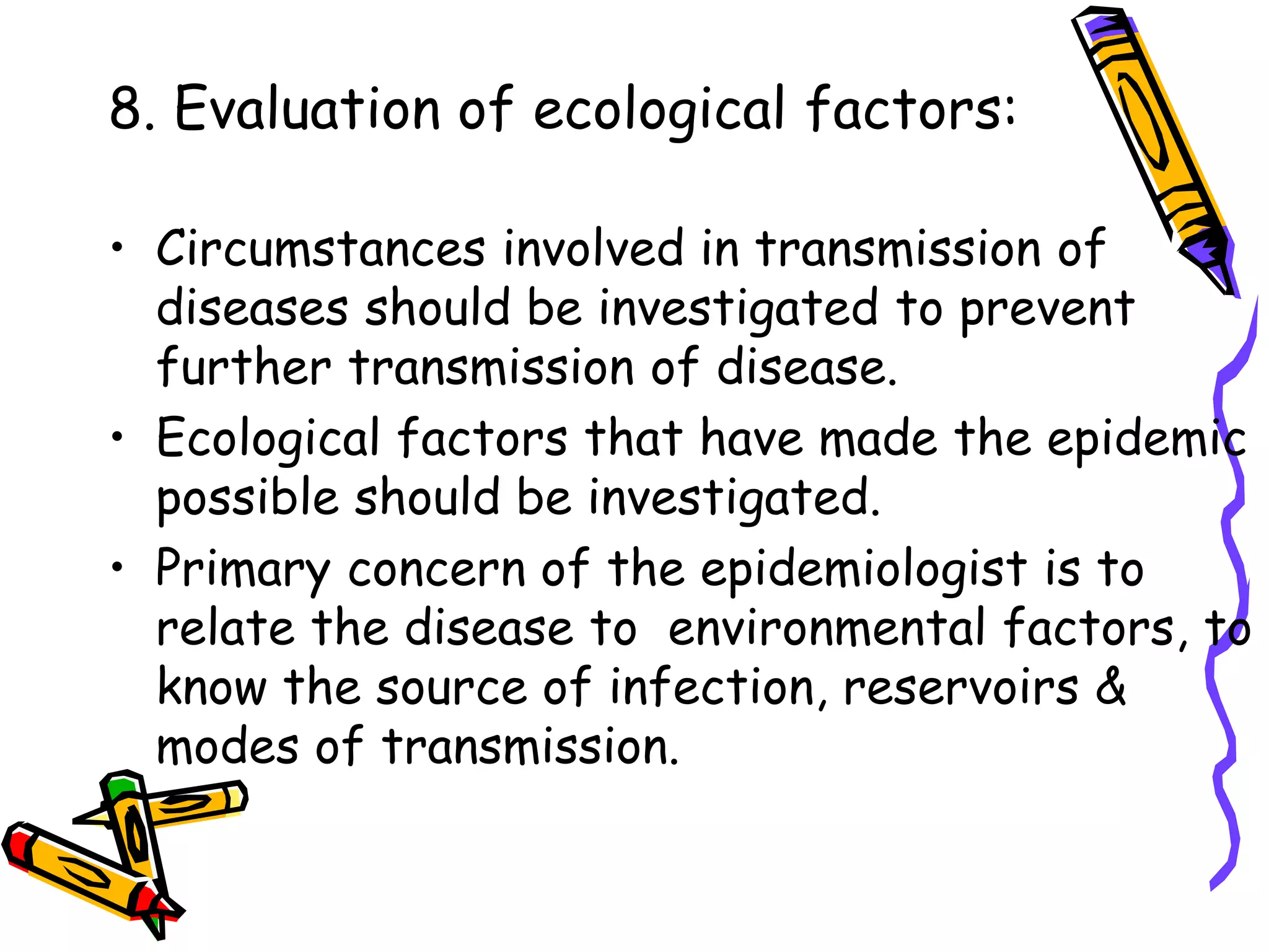 8. Evaluation of ecological factors:
• Circumstances involved in transmission of
diseases should be investigated to prevent
further transmission of disease.
• Ecological factors that have made the epidemic
possible should be investigated.
• Primary concern of the epidemiologist is to
relate the disease to environmental factors, to
know the source of infection, reservoirs &
modes of transmission.
 