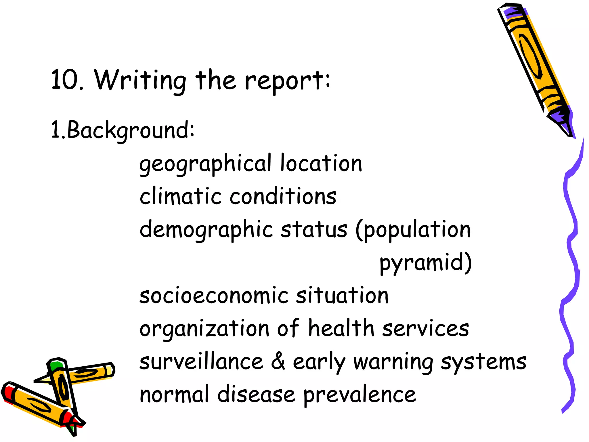 10. Writing the report:
1.Background:
geographical location
climatic conditions
demographic status (population
pyramid)
socioeconomic situation
organization of health services
surveillance & early warning systems
normal disease prevalence
 