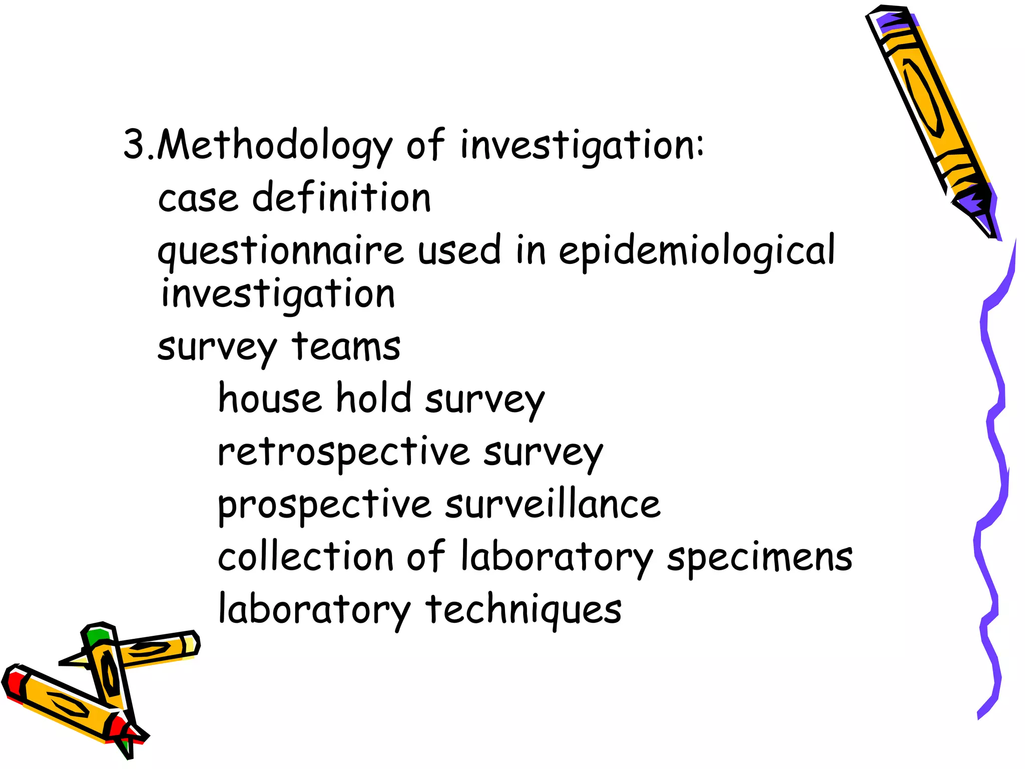 3.Methodology of investigation:
case definition
questionnaire used in epidemiological
investigation
survey teams
house hold survey
retrospective survey
prospective surveillance
collection of laboratory specimens
laboratory techniques
 