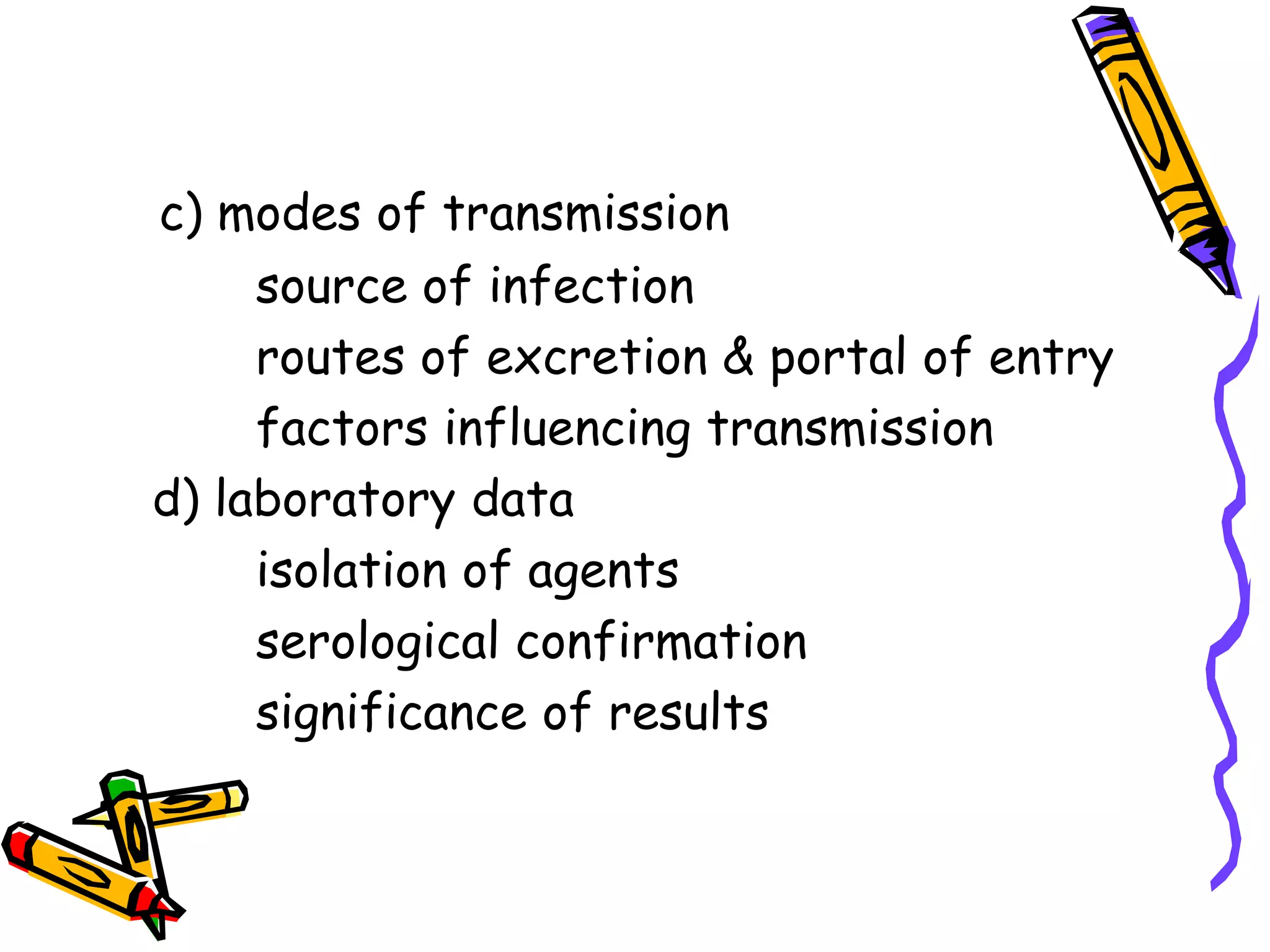 c) modes of transmission
source of infection
routes of excretion & portal of entry
factors influencing transmission
d) laboratory data
isolation of agents
serological confirmation
significance of results
 