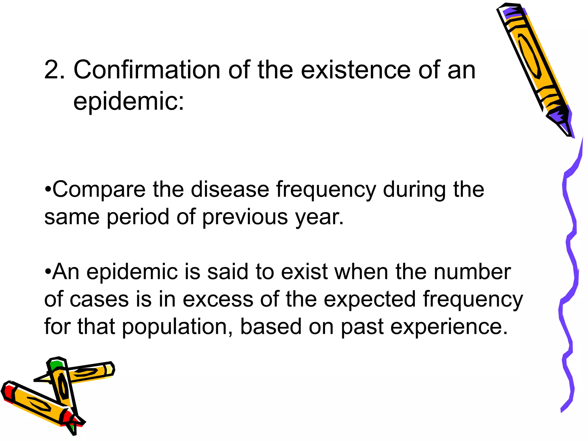 2. Confirmation of the existence of an
epidemic:
•Compare the disease frequency during the
same period of previous year.
•An epidemic is said to exist when the number
of cases is in excess of the expected frequency
for that population, based on past experience.
 
