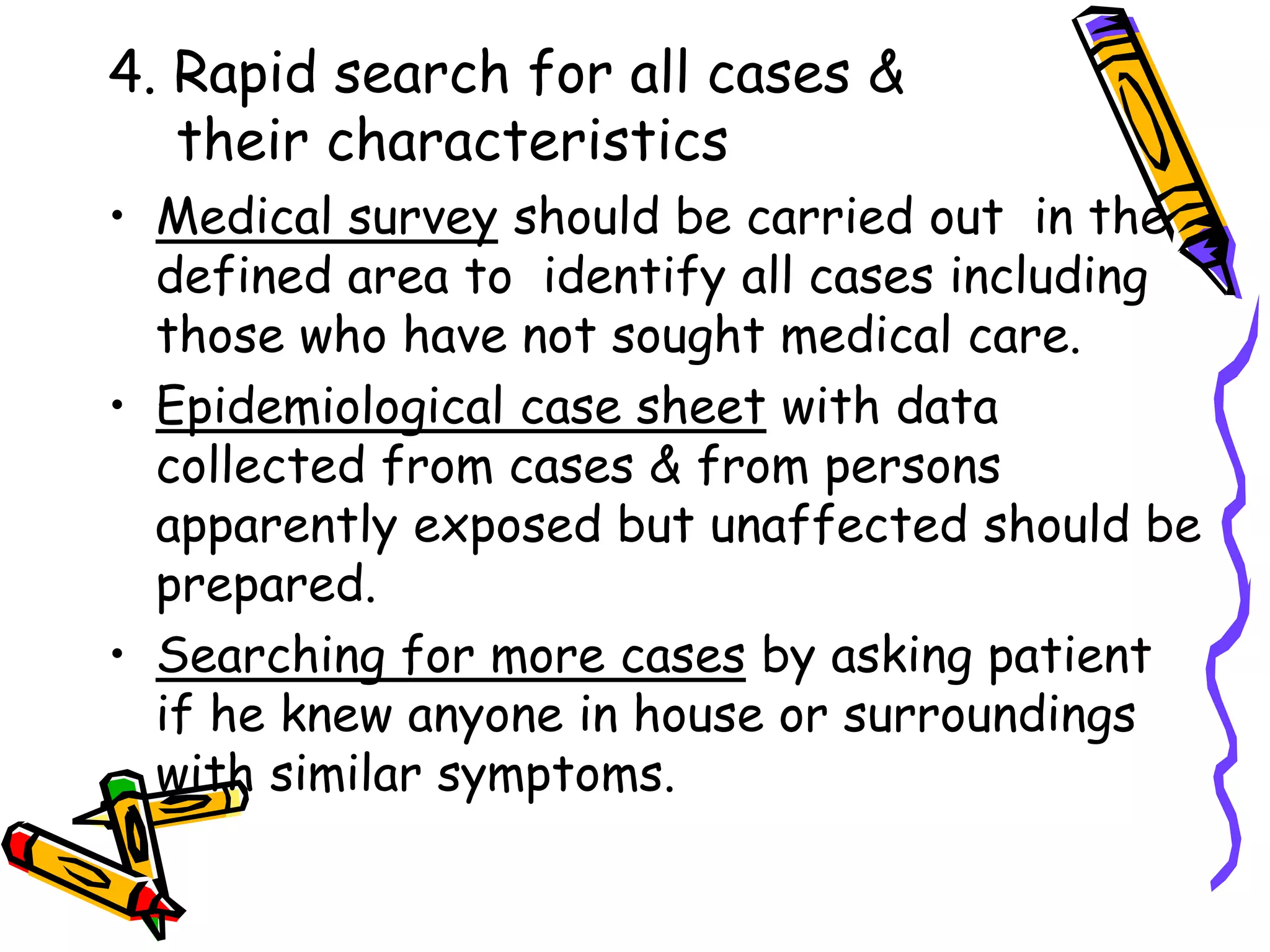 4. Rapid search for all cases &
their characteristics
• Medical survey should be carried out in the
defined area to identify all cases including
those who have not sought medical care.
• Epidemiological case sheet with data
collected from cases & from persons
apparently exposed but unaffected should be
prepared.
• Searching for more cases by asking patient
if he knew anyone in house or surroundings
with similar symptoms.
 