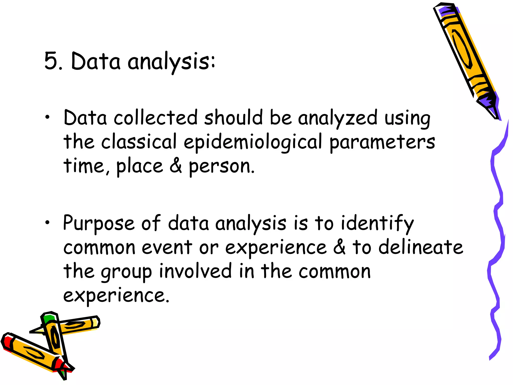 5. Data analysis:
• Data collected should be analyzed using
the classical epidemiological parameters
time, place & person.
• Purpose of data analysis is to identify
common event or experience & to delineate
the group involved in the common
experience.
 