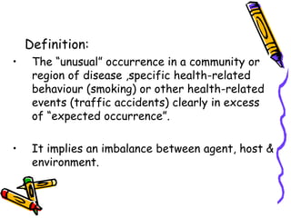 Definition:
• The “unusual” occurrence in a community or
region of disease ,specific health-related
behaviour (smoking) or other health-related
events (traffic accidents) clearly in excess
of “expected occurrence”.
• It implies an imbalance between agent, host &
environment.
 