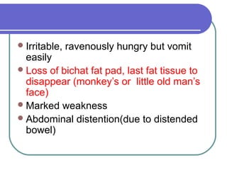 Irritable, ravenously hungry but vomit
easily
Loss of bichat fat pad, last fat tissue to
disappear (monkey’s or little old man’s
face)
Marked weakness
Abdominal distention(due to distended
bowel)
 