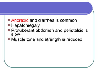 Anorexic and diarrhea is common
Hepatomegaly
Protuberant abdomen and peristalsis is
slow
Muscle tone and strength is reduced
 