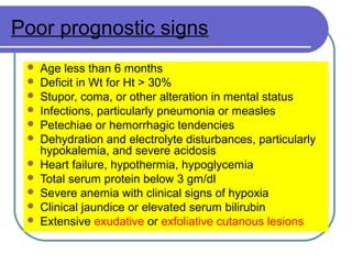 Poor prognostic signs
 Age less than 6 months
 Deficit in Wt for Ht > 30%
 Stupor, coma, or other alteration in mental status
 Infections, particularly pneumonia or measles
 Petechiae or hemorrhagic tendencies
 Dehydration and electrolyte disturbances, particularly
hypokalemia, and severe acidosis
 Heart failure, hypothermia, hypoglycemia
 Total serum protein below 3 gm/dl
 Severe anemia with clinical signs of hypoxia
 Clinical jaundice or elevated serum bilirubin
 Extensive exudative or exfoliative cutanous lesions
 
