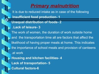 Primary malnutrition
It is due to reduced intake as in case of the following
1-Insufficient food production
2-Unequal distribution of foods
3-Lack of leisure.
The work of women, the duration of work outside home
and the transportation time all are factors that affect the
likelihood of having proper meals at home. This indicates
the importance of school meals and provision of canteens
at work.
4-Housing and kitchen facilities
5-Lack of transportation
6-Cultural factors
 