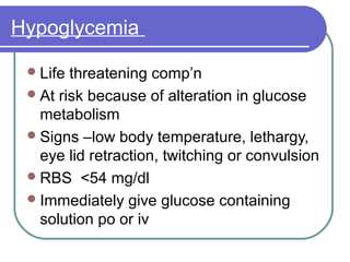 Hypoglycemia
Life threatening comp’n
At risk because of alteration in glucose
metabolism
Signs –low body temperature, lethargy,
eye lid retraction, twitching or convulsion
RBS <54 mg/dl
Immediately give glucose containing
solution po or iv
 