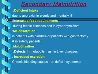 Secondary Malnutrition
Deficient Intake:
due to anorexia, in elderly and mentally ill
Increased food requirements:
during febrile diseases and in hyperthyroidism
Malabsorption:
in patients with diarrhea or patients with gastrectomy
& in elderly patients
Malutilization:
Defects in metabolism as in Liver diseases.
Increased excretion:
Chronic bleeding causes iron deficiency anemia
 