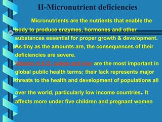 II-Micronutrient deficiencies
Micronutrients are the nutrients that enable the
body to produce enzymes, hormones and other
substances essential for proper growth & development.
As tiny as the amounts are, the consequences of their
deficiencies are severe.
Vitamin A & D, iodine and iron are the most important in
global public health terms; their lack represents major
threats to the health and development of populations all
over the world, particularly low income countries. It
affects more under five children and pregnant women
 