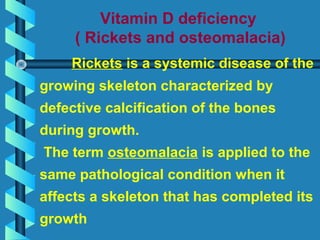 Vitamin D deficiency
( Rickets and osteomalacia)
Rickets is a systemic disease of the
growing skeleton characterized by
defective calcification of the bones
during growth.
The term osteomalacia is applied to the
same pathological condition when it
affects a skeleton that has completed its
growth
 
