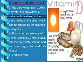 Sources of vitamin D
a-The ultraviolet rays (UVRs)
activate the provitamin (7-
dehydrocholesterol) in the
deep layers of the skin , but it
can be filtered by air pollution
and glass.
b- Food sources are only of
animal origin e.g., milk, butter,
cheese, fatty fish (salmon and
sardines), eggs, liver and cod-
liver oil.
c- Fortified milk.
 